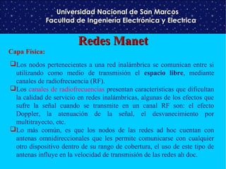 Universidad Nacional de San Marcos
Facultad de Ingeniería Electrónica y Electrica

Capa Física:

Redes Manet

Los nodos pertenecientes a una red inalámbrica se comunican entre si
utilizando como medio de transmisión el espacio libre, mediante
canales de radiofrecuencia (RF).
Los canales de radiofrecuencias presentan características que dificultan
la calidad de servicio en redes inalámbricas, algunas de los efectos que
sufre la señal cuando se transmite en un canal RF son: el efecto
Doppler, la atenuación de la señal, el desvanecimiento por
multitrayecto, etc.
Lo más común, es que los nodos de las redes ad hoc cuentan con
antenas omnidireccionales que les permite comunicarse con cualquier
otro dispositivo dentro de su rango de cobertura, el uso de este tipo de
antenas influye en la velocidad de transmisión de las redes ah doc.

 