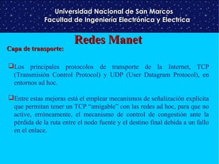 Universidad Nacional de San Marcos
Facultad de Ingeniería Electrónica y Electrica

Capa de transporte:

Redes Manet

Los principales protocolos de transporte de la Internet, TCP
(Transmisión Control Protocol) y UDP (User Datagram Protocol), en
entornos ad hoc.
Entre estas mejoras está el emplear mecanismos de señalización explícita
que permitan tener un TCP “amigable” con las redes ad hoc, para que no
active, erróneamente, el mecanismo de control de congestión ante la
pérdida de la ruta entre el nodo fuente y el destino final debida a un fallo
en el enlace.

 
