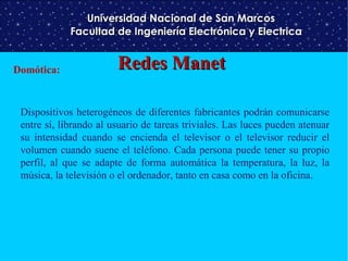 Universidad Nacional de San Marcos
Facultad de Ingeniería Electrónica y Electrica
Domótica:

Redes Manet

Dispositivos heterogéneos de diferentes fabricantes podrán comunicarse
entre sí, librando al usuario de tareas triviales. Las luces pueden atenuar
su intensidad cuando se encienda el televisor o el televisor reducir el
volumen cuando suene el teléfono. Cada persona puede tener su propio
perfil, al que se adapte de forma automática la temperatura, la luz, la
música, la televisión o el ordenador, tanto en casa como en la oficina.

 