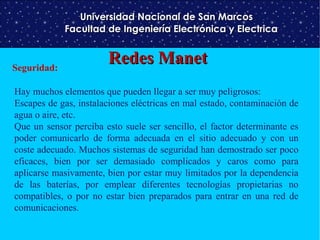 Universidad Nacional de San Marcos
Facultad de Ingeniería Electrónica y Electrica

Seguridad:

Redes Manet

Hay muchos elementos que pueden llegar a ser muy peligrosos:
Escapes de gas, instalaciones eléctricas en mal estado, contaminación de
agua o aire, etc.
Que un sensor perciba esto suele ser sencillo, el factor determinante es
poder comunicarlo de forma adecuada en el sitio adecuado y con un
coste adecuado. Muchos sistemas de seguridad han demostrado ser poco
eficaces, bien por ser demasiado complicados y caros como para
aplicarse masivamente, bien por estar muy limitados por la dependencia
de las baterías, por emplear diferentes tecnologías propietarias no
compatibles, o por no estar bien preparados para entrar en una red de
comunicaciones.

 