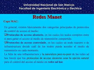 Universidad Nacional de San Marcos
Facultad de Ingeniería Electrónica y Electrica

Capa MAC:

Redes Manet

En general, existen básicamente dos categorías principales de protocolos
de control de acceso al medio:
Protocolos de acceso aleatorio, en los cuales los nodos compiten entre
sí para ganar el acceso al medio de transmisión compartido.
Protocolos de acceso controlado, en los cuales un nodo maestro o de
infraestructura decide cuál de los nodos puede acceder al medio de
transmisión en cada momento.
La falta de una infraestructura y la naturaleza peer-to-peer de las redes ad
hoc hacen que los protocolos de acceso aleatorio sean la opción natural
para el control del acceso al medio en redes ad hoc

 