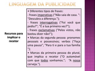 Recursos para
implicar o
recetor
• Diferentes tipos de frases:
- frases imperativas (“Não saia de casa. ":
"Descubra a diferença.");
- frases interrogativas ("Foi você que
pediu?"; "É a tua primeira vez?");
- frases exclamativas ("Pelos vistos, não
bastou dizer não!");
• Marcas da segunda pessoa: pronomes
pessoais e possessivos; verbos (“Faça
uma pausa"; "Para ti e para a tua família
");
• Marcas da primeira pessoa do plural,
que implica o recetor (“O automóvel
com que todos sonhamos."; “A nossa
cerveja.").
 