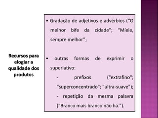 Recursos para
elogiar a
qualidade dos
produtos
• Gradação de adjetivos e advérbios (“O
melhor bife da cidade”; “Míele,
sempre melhor”;
• outras formas de exprimir o
superlativo:
- prefixos ("extrafino";
"superconcentrado"; "ultra-suave");
- repetição da mesma palavra
("Branco mais branco não há.").
 