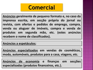 Comercial
Anúncios geralmente de pequeno formato e, no caso da
imprensa escrita, em secção própria do jornal ou
revista, com ofertas e pedidos de emprego, compra,
venda ou aluguer de imóveis, compra e venda de
produtos em segunda mão, etc. (estes anúncios
recebem o nome de classificados).
Anúncios a espetáculos;
Anúncios especializados em vendas de cosméticos,
moda, automóveis, produtos para a casa, viagens, etc.
Anúncios de economia e finanças em secções
especializadas (produtos financeiros, etc.).
 