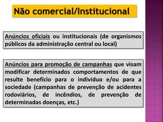 Anúncios oficiais ou institucionais (de organismos
públicos da administração central ou local)
Anúncios para promoção de campanhas que visam
modificar determinados comportamentos de que
resulte benefício para o indivíduo e/ou para a
sociedade (campanhas de prevenção de acidentes
rodoviários, de incêndios, de prevenção de
determinadas doenças, etc.)
Não comercial/Institucional
 
