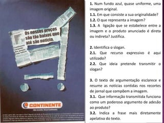 1. Num fundo azul, quase uniforme, uma
imagem original.
1.1. Em que consiste a sua originalidade?
1.2. O que representa a imagem?
1.3. A ligação que se estabelece entre a
imagem e o produto anunciado é direta
ou indireta? Justifica.
2. Identifica o slogan.
2.1. Que recurso expressivo é aqui
utilizado?
2.2. Que ideia pretende transmitir o
slogan?
3. O texto de argumentação esclarece e
resume as notícias contidas nos recortes
de jornal que compõem a imagem.
3.1. Que informação transmitida funciona
como um poderoso argumento de adesão
ao produto?
3.2. Indica a frase mais diretamente
apelativa do texto.
 