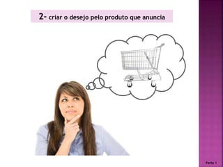 2- criar o desejo pelo produto que anuncia
Parte 1
 