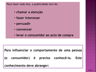 Para fazer tudo isto, a publicidade tem de:
• chamar a atenção
• fazer interessar
• persuadir
• convencer
• levar o consumidor ao acto de compra
Para influenciar o comportamento de uma pessoa
(o consumidor) é preciso conhecê-la. Este
conhecimento deve abranger:
Parte 1
 