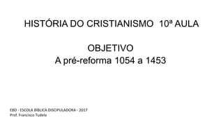 HISTÓRIA DO CRISTIANISMO 10ª AULA
OBJETIVO
A pré-reforma 1054 a 1453
EBD - ESCOLA BÍBLICA DISCIPULADORA - 2017
Prof. Francisco Tudela
 