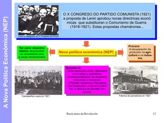 A Nova Política Económica (NEP) Lenin e delegados do X Congreso do PCUS O X CONGRESO DO PARTIDO COMUNISTA (1921) a proposta de Lenin aprobou novas directrices econó micas  que substituiran o Comunismo de Guerra  (1918-1921). Estas propostas chamáronse... Nova política económica (NEP) Ten como obxectivo básico:  reconquistar os campesiños para a causa revolucionaria Basease en: - Unha economía mixta: elementos comunistas e capitalistas. - Desnacionalización de empresas artesanais e industriais. - O Estado conserva o monopolio dos transportes, o comercio exte- rior, a banca e as grandes em- presas. Provoca: A recuperación da  produción na  agri- cultura  e na  indus- tria. Campesiños rusos en 1921 Fábrica de porcelanas en 1921 