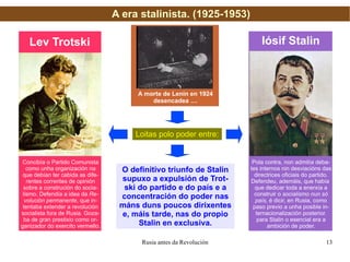 A era stalinista. (1925-1953) A morte de Lenin en 1924 desencadea .... Loitas polo poder entre: Iósif Stalin Lev Trotski Concibía o Partido Comunista como unha organización na que debían ter cabida as dife- rentes correntes de opinión sobre a construción do socia- lismo. Defendía a idea da  Re- volución permanente , que in- tentaba extender a revolución socialista fora de Rusia. Goza- ba de gran prestixio como or- ganizador do exercito vermello. Pola contra, non admitía deba- tes internos nin desviacións das directrices oficiais do partido. Defendeu, ademáis, que había  que dedicar toda a enerxía a construir o  socialismo nun só país , é dicir, en Rusia, como paso previo a unha posible in- ternacionalización posterior. para Stalin o esencial era a ambición de poder. O definitivo triunfo de Stalin supuxo a expulsión de Trot- ski do partido e do país e a concentración do poder nas máns duns poucos dirixentes e, máis tarde, nas do propio Stalin en exclusiva. 
