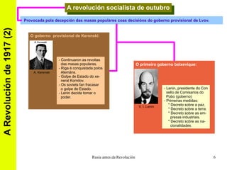A Revolución de 1917 (2) A revolución socialista de outubro Provocada pola decepción das masas populares coas decisións do goberno provisional de Lvov. O goberno  provisional de Kerenski: - Continuaron as revoltas  das masas populares. - Riga é conquistada polos Alemáns. - Golpe de Estado do xe- neral Kornilov. - Os soviets fan fracasar o golpe de Estado. - Lenin decide tomar o  poder. A. Kerenski O primeiro goberno bolxevique: - Lenin, presidente do Con sello de Comisarios do  Pobo (goberno) - Primeiras medidas: * Decreto sobre a paz. * Decreto sobre a terra. * Decreto sobre as em- presas industriais. * Decreto sobre as na- cionalidades. V. I. Lenin 