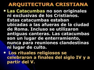 Las Catacumbas  no son originales ni exclusivas de los Cristianos.  Estas catacumbas estaban ubicadas a las afueras de la ciudad de Roma. Incluso se utilizaron antiguas canteras. Las catacumbas son un lugar de enterramiento, nunca para reuniones clandestinas ni lugar de culto. Los rituales religiosos se celebraron a finales del siglo IV y a partir del V. ARQUITECTURA CRISTIANA 