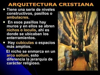 Tiene una serie de niveles constructivos, pasillos o  ambulacres . En esos pasillos hay muros y en ellos se abren  nichos o loculis , ahí es donde se ubicaban los enterramientos. Hay  cubículas  o espacios más amplios.  El nicho se enmarca en un  arco solium , esto diferencia la jerarquía de carácter religioso. ARQUITECTURA CRISTIANA 