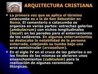 La primera vez que se aplica el término  catacumba  es a la de San Sebastián en Roma.  El  cementerio  o  catacumba  se organiza en varias partes: estrechas galerías ( ambulacrum ) con nichos longitudinales  ( loculi )  en las paredes para el enterramiento de los cadáveres.  En algunos enterramientos se destacaba la notabilidad de la persona enterrada, cobijando su tumba bajo una  arco semicircular  ( arcosolium ).   En el  siglo IV  en el cruce de las galerías o en los finales de las mismas se abrieron unos ensanchamientos  ( cubiculum )  para la realización de algunas ceremonias litúrgicas.  ARQUITECTURA CRISTIANA 