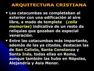 Las catacumbas se completaban al exterior con una edificación al aire libre, a modo de  templete      ( cella memoriae )  indicativa de un resto de reliquias que gozaban de especial veneración. Entre las catacumbas más importante, además de las ya citadas, destacan las de  San Calixto ,  Santa Constanza  y  Santa Inés , todas ellas en Roma, aunque también las hubo en Nápoles, Alejandría y Asia Menor.   ARQUITECTURA CRISTIANA 