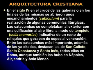 En el  siglo IV  en el cruce de las galerías o en los finales de las mismas se abrieron unos ensanchamientos  ( cubiculum )  para la realización de algunas ceremonias litúrgicas. Las catacumbas se completaban al exterior con una edificación al aire libre, a modo de  templete     ( cella memoriae )  indicativa de un resto de reliquias   que gozaban de especial veneración. Entre las catacumbas más importante, además de las ya citadas, destacan las de  San Calixto ,  Santa Constanza  y  Santa Inés , todas ellas en Roma, aunque también las hubo en Nápoles, Alejandría y Asia Menor.   ARQUITECTURA CRISTIANA 