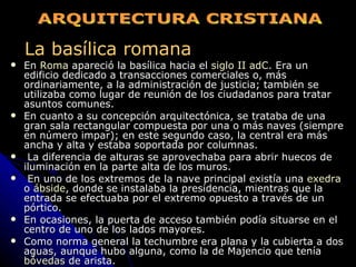 La basílica romana En  Roma  apareció la basílica hacia el  siglo II adC . Era un edificio dedicado a transacciones comerciales o, más ordinariamente, a la administración de justicia; también se utilizaba como lugar de reunión de los ciudadanos para tratar asuntos comunes.  En cuanto a su concepción arquitectónica, se trataba de una gran sala rectangular compuesta por una o más naves (siempre en número impar); en este segundo caso, la central era más ancha y alta y estaba soportada por columnas. La diferencia de alturas se aprovechaba para abrir huecos de iluminación en la parte alta de los muros. En uno de los extremos de la nave principal existía una  exedra  o  ábside , donde se instalaba la presidencia, mientras que la entrada se efectuaba por el extremo opuesto a través de un pórtico.  En ocasiones, la puerta de acceso también podía situarse en el centro de uno de los lados mayores.  Como norma general la techumbre era plana y la cubierta a dos aguas, aunque hubo alguna, como la de Majencio que tenía  bóvedas  de arista. ARQUITECTURA CRISTIANA 
