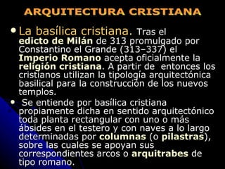 La basílica cristiana.   Tras el  edicto de Milán  de 313 promulgado por Constantino el Grande (313–337) el  Imperio Romano  acepta oficialmente la  religión cristiana . A partir de  entonces los cristianos utilizan la tipología arquitectónica basilical para la construcción de los nuevos templos. Se entiende por basílica cristiana propiamente dicha en sentido arquitectónico toda planta rectangular con uno o más ábsides en el testero y con naves a lo largo determinadas por  columnas  (o  pilastras ), sobre las cuales se apoyan sus correspondientes arcos o  arquitrabes  de tipo romano. ARQUITECTURA CRISTIANA 