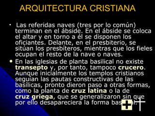 ARQUITECTURA CRISTIANA Las referidas naves (tres por lo común) terminan en el ábside. En el ábside se coloca el altar y en torno a él se disponen los oficiantes. Delante, en el presbiterio, se sitúan los presbíteros, mientras que los fieles ocupan el resto de la nave o naves.  En las iglesias de planta basilical no existe  transepto  y, por tanto, tampoco  crucero . Aunque inicialmente los templos cristianos seguían las pautas constructivas de las basílicas, pronto dieron paso a otras formas, como la planta de  cruz latina  o la de  cruz griega , que se generalizaron sin que por ello desapareciera la forma basilical.   