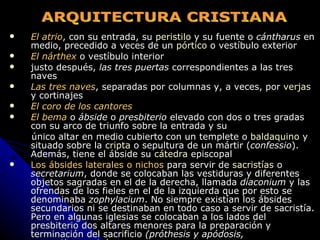 El atrio , con su entrada, su  peristilo  y su fuente o  cántharus  en medio, precedido a veces de un  pórtico  o vestíbulo exterior El nárthex  o vestíbulo interior justo después,  las tres puertas  correspondientes a las tres naves Las tres naves , separadas por columnas y, a veces, por  verjas  y cortinajes El coro de los cantores El bema  o  ábside  o  presbiterio  elevado con dos o tres gradas con su arco de triunfo sobre la entrada y su  único altar en medio cubierto con un templete o  baldaquino  y situado sobre la  cripta  o sepultura de un mártir ( confessio ). Además, tiene el ábside su  cátedra  episcopal Los ábsides laterales o nichos  para servir de  sacristías  o  secretarium , donde se colocaban las vestiduras y diferentes objetos sagradas en el de la derecha, llamada  diaconium  y las ofrendas de los fieles en el de la izquierda que por esto se denominaba  zophylacium . No siempre existían los ábsides secundarios ni se destinaban en todo caso a servir de sacristía. Pero en algunas iglesias se colocaban a los lados del presbiterio dos altares menores para la preparación y terminación del sacrificio  (próthesis y apódosis, respectivamente)   ARQUITECTURA CRISTIANA 