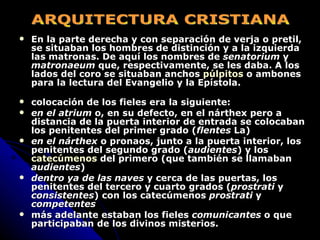 En la parte derecha y con separación de verja o pretil, se situaban los hombres de distinción y a la izquierda las matronas. De aquí los nombres de  senatorium  y  matronaeum  que, respectivamente, se les daba. A los lados del coro se situaban anchos  púlpitos  o ambones para la lectura del Evangelio y la Epístola.   colocación de los fieles era la siguiente: en el atrium  o, en su defecto, en el nárthex pero a distancia de la puerta interior de entrada se colocaban los penitentes del primer grado ( flentes  La) en el nárthex  o pronaos, junto a la puerta interior, los penitentes del segundo grado ( audientes ) y los  catecúmenos  del primero (que también se llamaban  audientes ) dentro ya de las naves  y cerca de las puertas, los penitentes del tercero y cuarto grados ( prostrati  y  consistentes ) con los catecúmenos  prostrati  y  competentes más adelante estaban los fieles  comunicantes  o que participaban de los divinos misterios. ARQUITECTURA CRISTIANA 