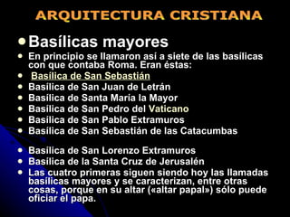Basílicas mayores En principio se llamaron así a siete de las basílicas con que contaba Roma. Eran éstas: Basílica de San Sebastián Basílica de San Juan de Letrán Basílica de Santa María la Mayor Basílica de San Pedro del  Vaticano Basílica de San Pablo Extramuros Basílica de San Sebastián de las Catacumbas  Basílica de San Lorenzo Extramuros Basílica de la Santa Cruz de Jerusalén Las cuatro primeras siguen siendo hoy las llamadas basílicas mayores y se caracterizan, entre otras cosas, porque en su altar («altar papal») sólo puede oficiar el papa.   ARQUITECTURA CRISTIANA 