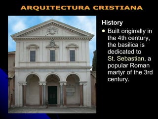 History Built originally in the 4th century, the basilica is dedicated to  St. Sebastian , a popular Roman martyr of the 3rd century. ARQUITECTURA CRISTIANA 