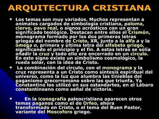 Los temas son muy variados. Muchos representan a animales cargados de simbología cristiana,  paloma ,  ciervo ,  pavo real , o signos acrósticos con un gran significado teológico. Destacan entre ellos el  Crismón , monograma formado por las dos primeras letras griegas del nombre de  Cristo , XR, junto a la  alfa   a  y la  omega   o , primera y última letra del  alfabeto griego , significando el principio y el fin. A estas letras se solía añadir la  cruz  y todo ello era encerrado en un  círculo . En este signo existe un simbolismo cosmológico, la rueda solar, con la idea de Cristo. La combinación del círculo, con el  monograma  y la cruz representa a un Cristo como síntesis espiritual del universo, como la luz que alumbra las tinieblas del paganismo grecorromano sobre las que triunfa. Ya Constantino los utilizó en sus estandartes, en el Lábaro constantineano como señal de victoria.  En la  iconografía  paleocristiana aparecen otros temas paganos como el de  Orfeo , ahora  transformado en Cristo, o el tema del Buen Pastor, variante del  Moscoforo  griego.   ARQUITECTURA CRISTIANA 