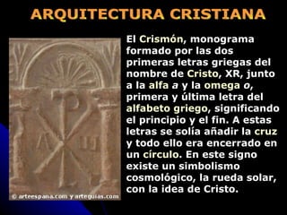 ARQUITECTURA CRISTIANA El  Crismón , monograma formado por las dos primeras letras griegas del nombre de  Cristo , XR, junto a la  alfa   a  y la  omega   o , primera y última letra del  alfabeto griego , significando el principio y el fin. A estas letras se solía añadir la  cruz  y todo ello era encerrado en un  círculo . En este signo existe un simbolismo cosmológico, la rueda solar, con la idea de Cristo. 