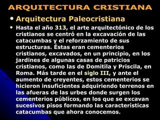 Arquitectura Paleocristiana Hasta el año  313 , el arte arquitectónico de los cristianos se centró en la excavación de las catacumbas y el reforzamiento de sus estructuras. Éstas eran cementerios cristianos, excavados, en un principio, en los jardines de algunas casas de patricios cristianos, como las de Domitila y Priscila, en Roma. Más tarde en el  siglo III , y ante el aumento de creyentes, estos cementerios se hicieron insuficientes adquiriendo terrenos en las afueras de las urbes donde surgen los cementerios públicos, en los que se excavan sucesivos pisos formando las características catacumbas que ahora conocemos.   ARQUITECTURA CRISTIANA 