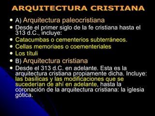 A)  Arquitectura paleocristiana Desde el primer siglo de la fe cristiana hasta el 313 d.C., incluye: Catacumbas o cementerios subterráneos. Cellas memoriaes o coementeriales Los títuli B)  Arquitectura cristiana Desde el 313 d.C. en adelante. Esta es la arquitectura cristiana propiamente dicha. Incluye:  las basílicas y las modificaciones que se sucederían de ahí en adelante , hasta la coronación de la arquitectura cristiana: la iglesia gótica. ARQUITECTURA CRISTIANA 