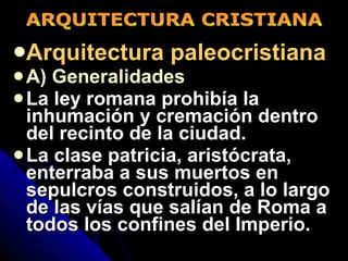 Arquitectura paleocristiana A) Generalidades La ley romana prohibía la inhumación y cremación dentro del recinto de la ciudad. La clase patricia, aristócrata, enterraba a sus muertos en sepulcros construidos, a lo largo de las vías que salían de Roma a todos los confines del Imperio. ARQUITECTURA CRISTIANA 