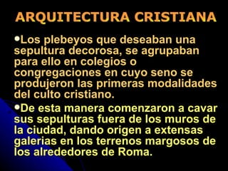 Los plebeyos que deseaban una sepultura decorosa, se agrupaban para ello en colegios o congregaciones en cuyo seno se produjeron las primeras modalidades del culto cristiano.   De esta manera comenzaron a cavar sus sepulturas fuera de los muros de la ciudad, dando origen a extensas galerias en los terrenos margosos de los alrededores de Roma. ARQUITECTURA CRISTIANA 