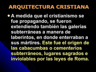 A medida que el cristianismo se fue propagando, se fueron extendiendo también las galerías subterráneas a manera de laberintos, en donde enterraban a sus mártires.  Este fue el origen de las cabacumbas o cementerios subterráneos, lugares sagrados e inviolables por las leyes de Roma. ARQUITECTURA CRISTIANA 
