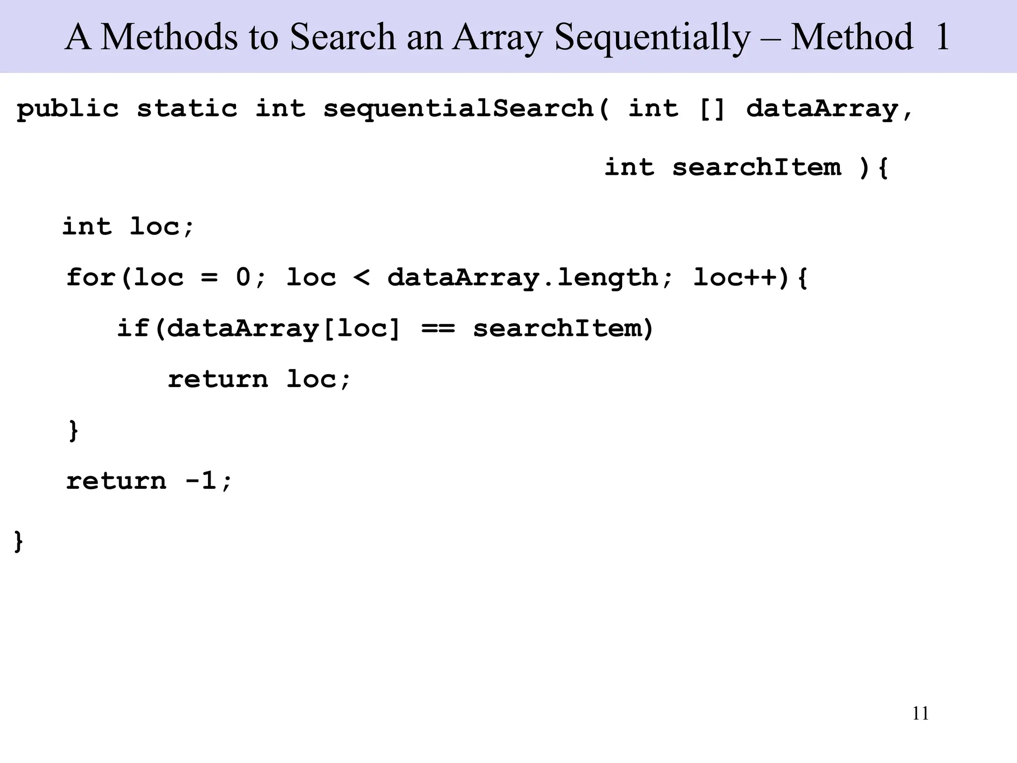11
public static int sequentialSearch( int [] dataArray,
int searchItem ){
int loc;
for(loc = 0; loc < dataArray.length; loc++){
if(dataArray[loc] == searchItem)
return loc;
}
return -1;
}
A Methods to Search an Array Sequentially – Method 1
 