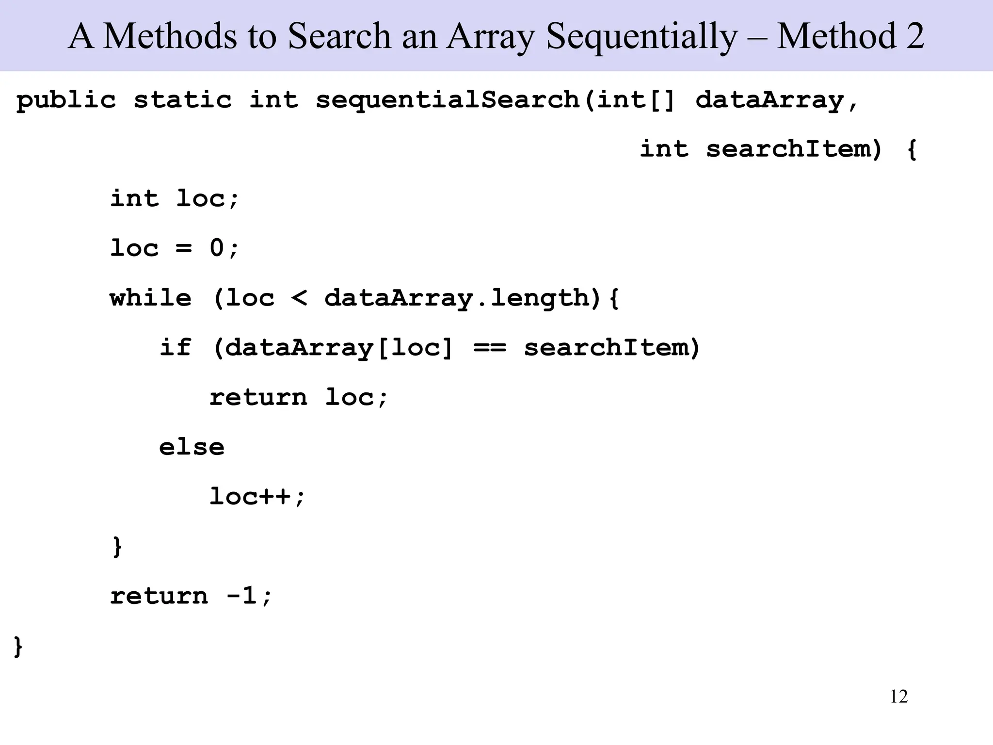 12
public static int sequentialSearch(int[] dataArray,
int searchItem) {
int loc;
loc = 0;
while (loc < dataArray.length){
if (dataArray[loc] == searchItem)
return loc;
else
loc++;
}
return -1;
}
A Methods to Search an Array Sequentially – Method 2
 
