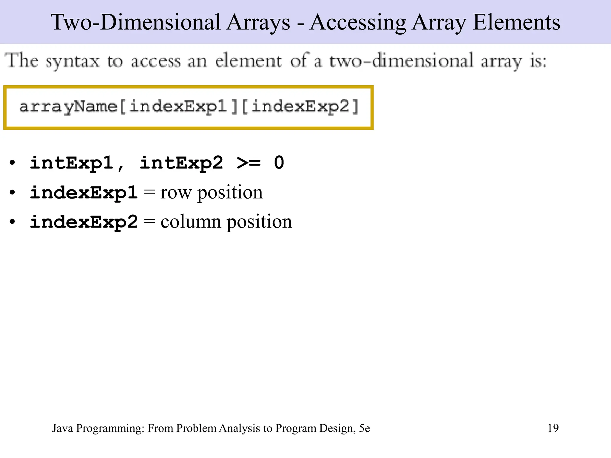 Java Programming: From Problem Analysis to Program Design, 5e 19
• intExp1, intExp2 >= 0
• indexExp1 = row position
• indexExp2 = column position
Two-Dimensional Arrays - Accessing Array Elements
 