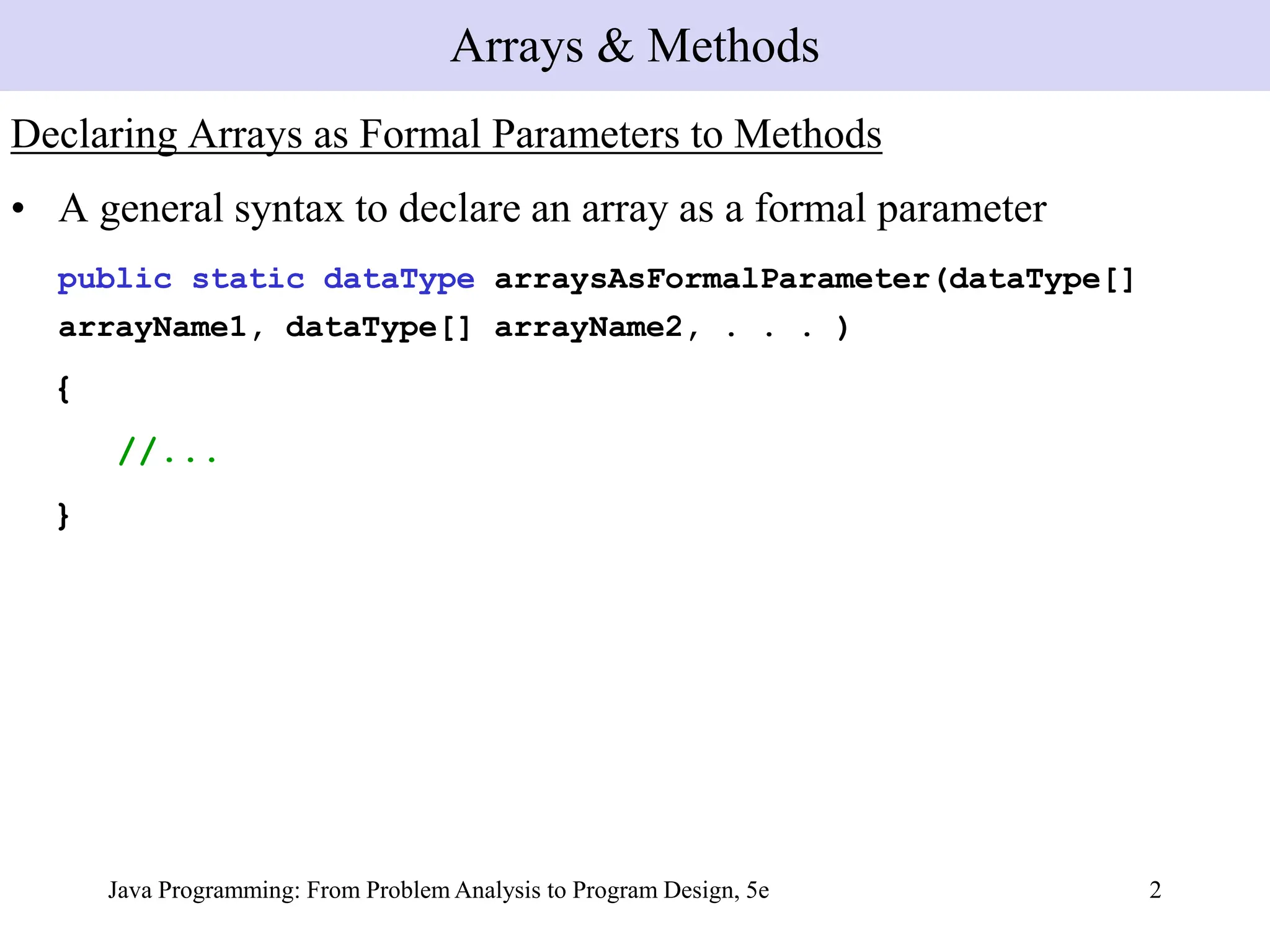 Java Programming: From Problem Analysis to Program Design, 5e 2
Declaring Arrays as Formal Parameters to Methods
• A general syntax to declare an array as a formal parameter
public static dataType arraysAsFormalParameter(dataType[]
arrayName1, dataType[] arrayName2, . . . )
{
//...
}
Arrays & Methods
 