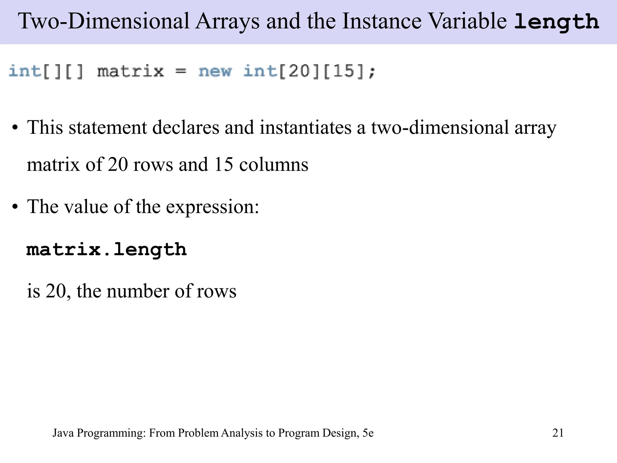 Java Programming: From Problem Analysis to Program Design, 5e 21
• This statement declares and instantiates a two-dimensional array
matrix of 20 rows and 15 columns
• The value of the expression:
matrix.length
is 20, the number of rows
Two-Dimensional Arrays and the Instance Variable length
 