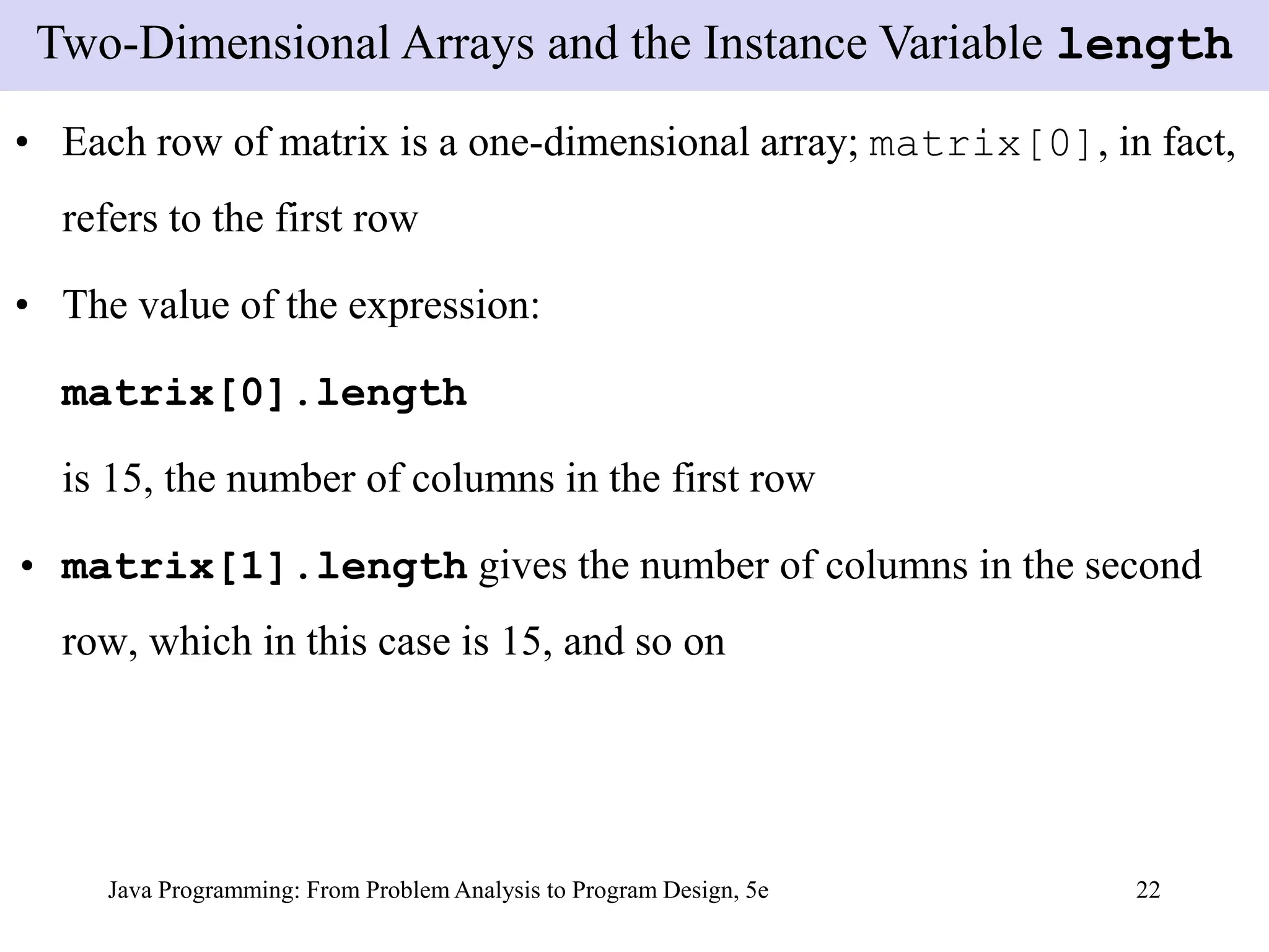 Java Programming: From Problem Analysis to Program Design, 5e 22
• Each row of matrix is a one-dimensional array; matrix[0], in fact,
refers to the first row
• The value of the expression:
matrix[0].length
is 15, the number of columns in the first row
• matrix[1].length gives the number of columns in the second
row, which in this case is 15, and so on
Two-Dimensional Arrays and the Instance Variable length
 