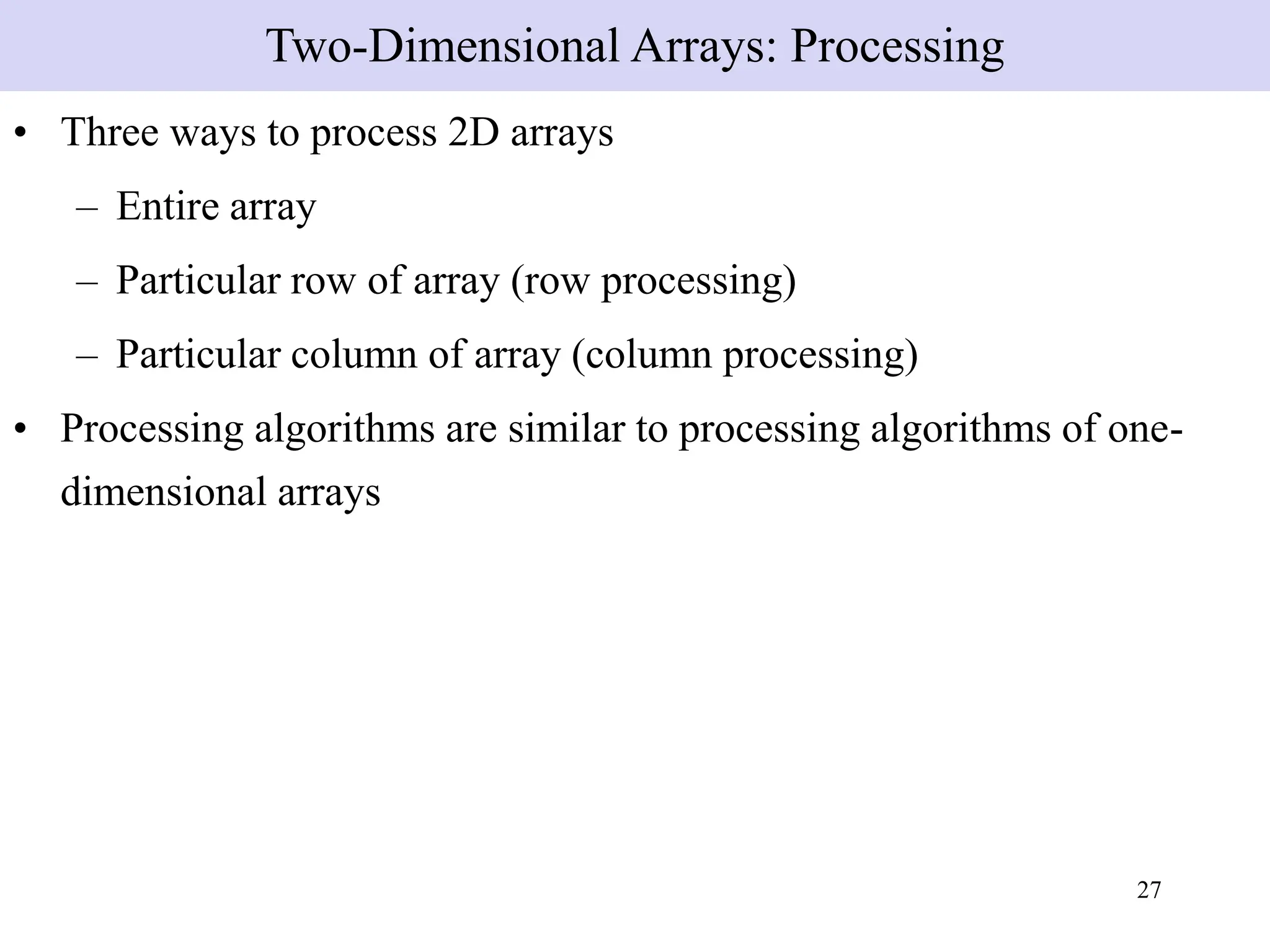 27
• Three ways to process 2D arrays
– Entire array
– Particular row of array (row processing)
– Particular column of array (column processing)
• Processing algorithms are similar to processing algorithms of one-
dimensional arrays
Two-Dimensional Arrays: Processing
 
