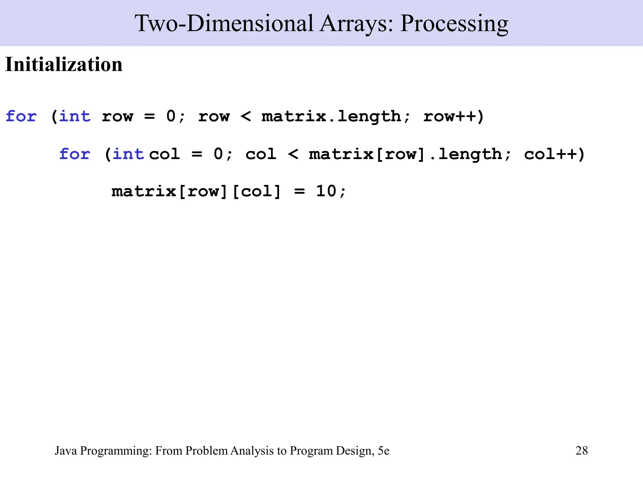 Java Programming: From Problem Analysis to Program Design, 5e 28
Initialization
for (int row = 0; row < matrix.length; row++)
for (int col = 0; col < matrix[row].length; col++)
matrix[row][col] = 10;
Two-Dimensional Arrays: Processing
 