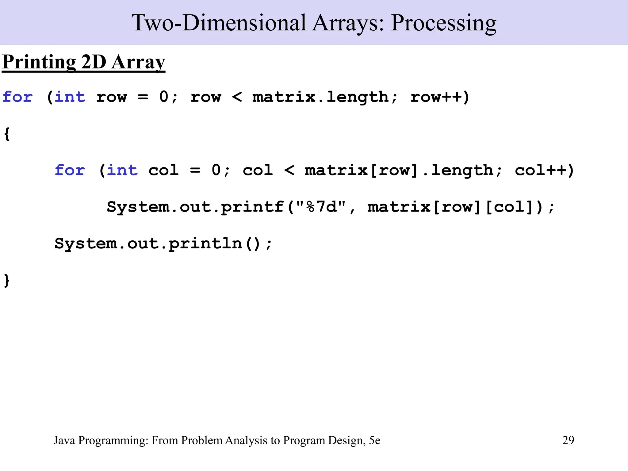 Java Programming: From Problem Analysis to Program Design, 5e 29
Printing 2D Array
for (int row = 0; row < matrix.length; row++)
{
for (int col = 0; col < matrix[row].length; col++)
System.out.printf("%7d", matrix[row][col]);
System.out.println();
}
Two-Dimensional Arrays: Processing
 