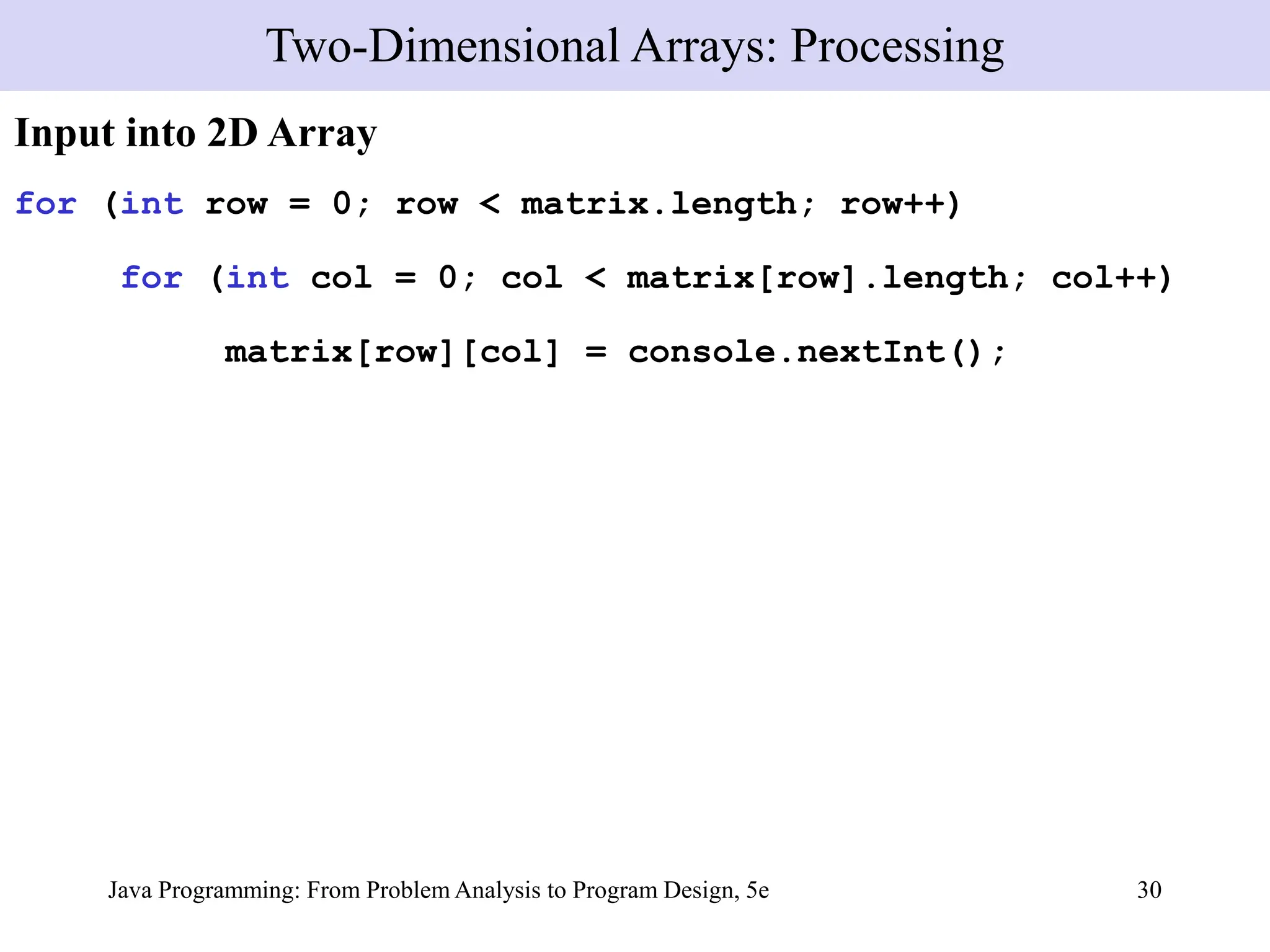 Java Programming: From Problem Analysis to Program Design, 5e 30
Input into 2D Array
for (int row = 0; row < matrix.length; row++)
for (int col = 0; col < matrix[row].length; col++)
matrix[row][col] = console.nextInt();
Two-Dimensional Arrays: Processing
 