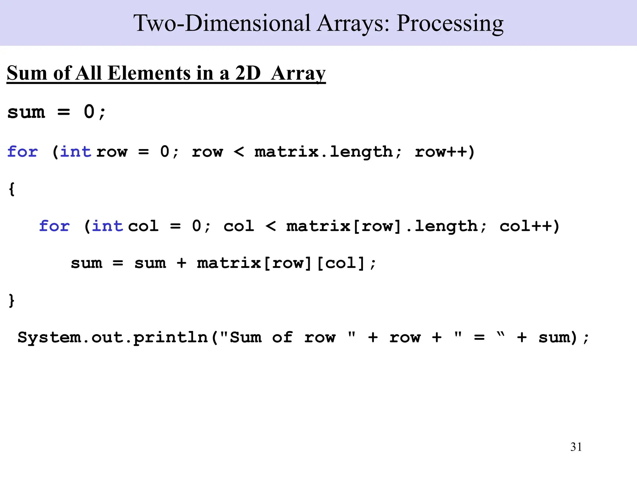 31
Sum of All Elements in a 2D Array
sum = 0;
for (int row = 0; row < matrix.length; row++)
{
for (int col = 0; col < matrix[row].length; col++)
sum = sum + matrix[row][col];
}
System.out.println("Sum of row " + row + " = “ + sum);
Two-Dimensional Arrays: Processing
 