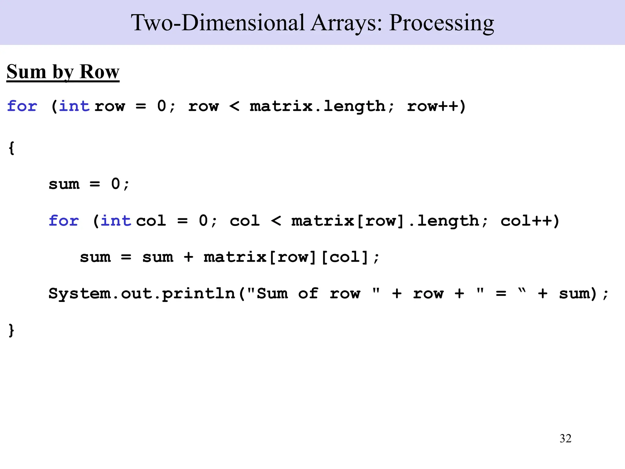 32
Sum by Row
for (int row = 0; row < matrix.length; row++)
{
sum = 0;
for (int col = 0; col < matrix[row].length; col++)
sum = sum + matrix[row][col];
System.out.println("Sum of row " + row + " = “ + sum);
}
Two-Dimensional Arrays: Processing
 