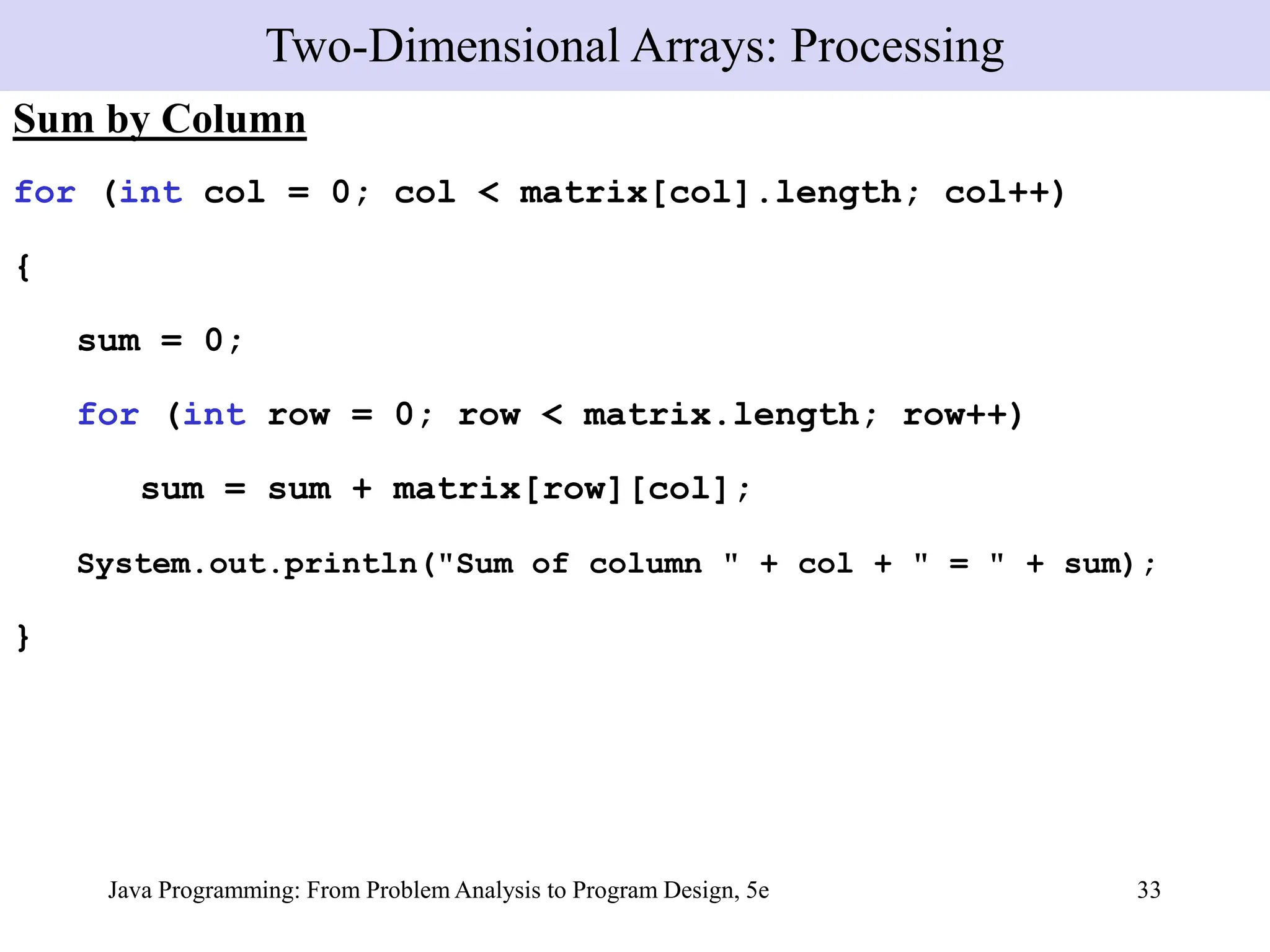 Java Programming: From Problem Analysis to Program Design, 5e 33
Sum by Column
for (int col = 0; col < matrix[col].length; col++)
{
sum = 0;
for (int row = 0; row < matrix.length; row++)
sum = sum + matrix[row][col];
System.out.println("Sum of column " + col + " = " + sum);
}
Two-Dimensional Arrays: Processing
 