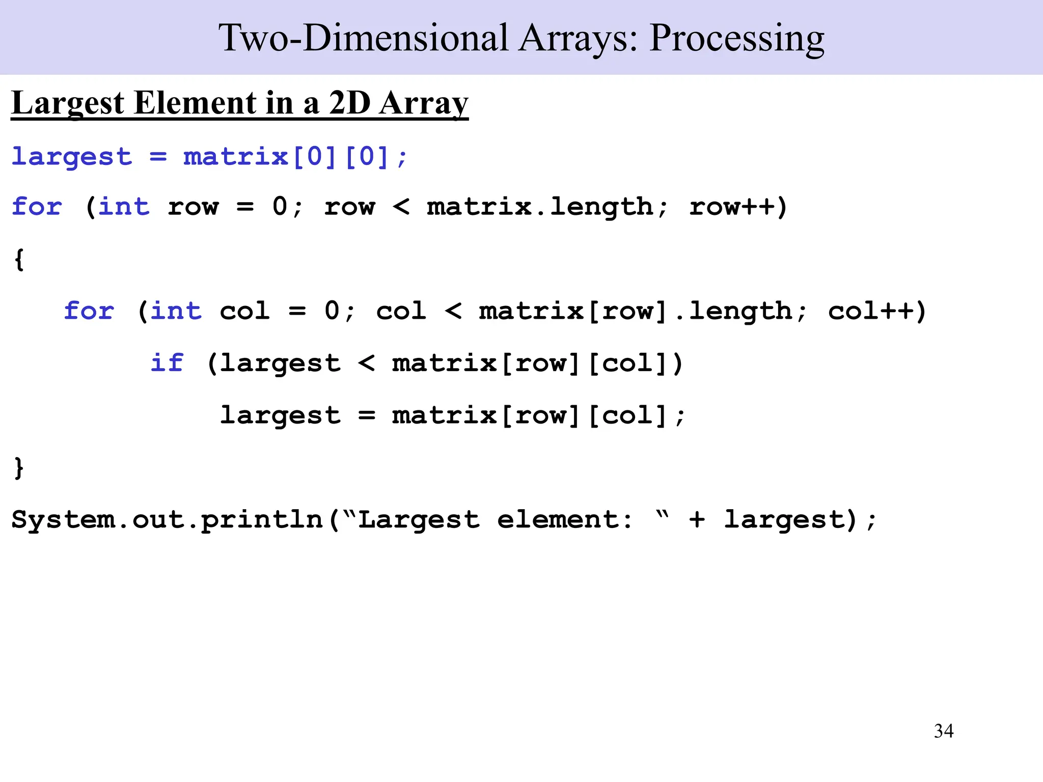 34
Largest Element in a 2D Array
largest = matrix[0][0];
for (int row = 0; row < matrix.length; row++)
{
for (int col = 0; col < matrix[row].length; col++)
if (largest < matrix[row][col])
largest = matrix[row][col];
}
System.out.println(“Largest element: “ + largest);
Two-Dimensional Arrays: Processing
 