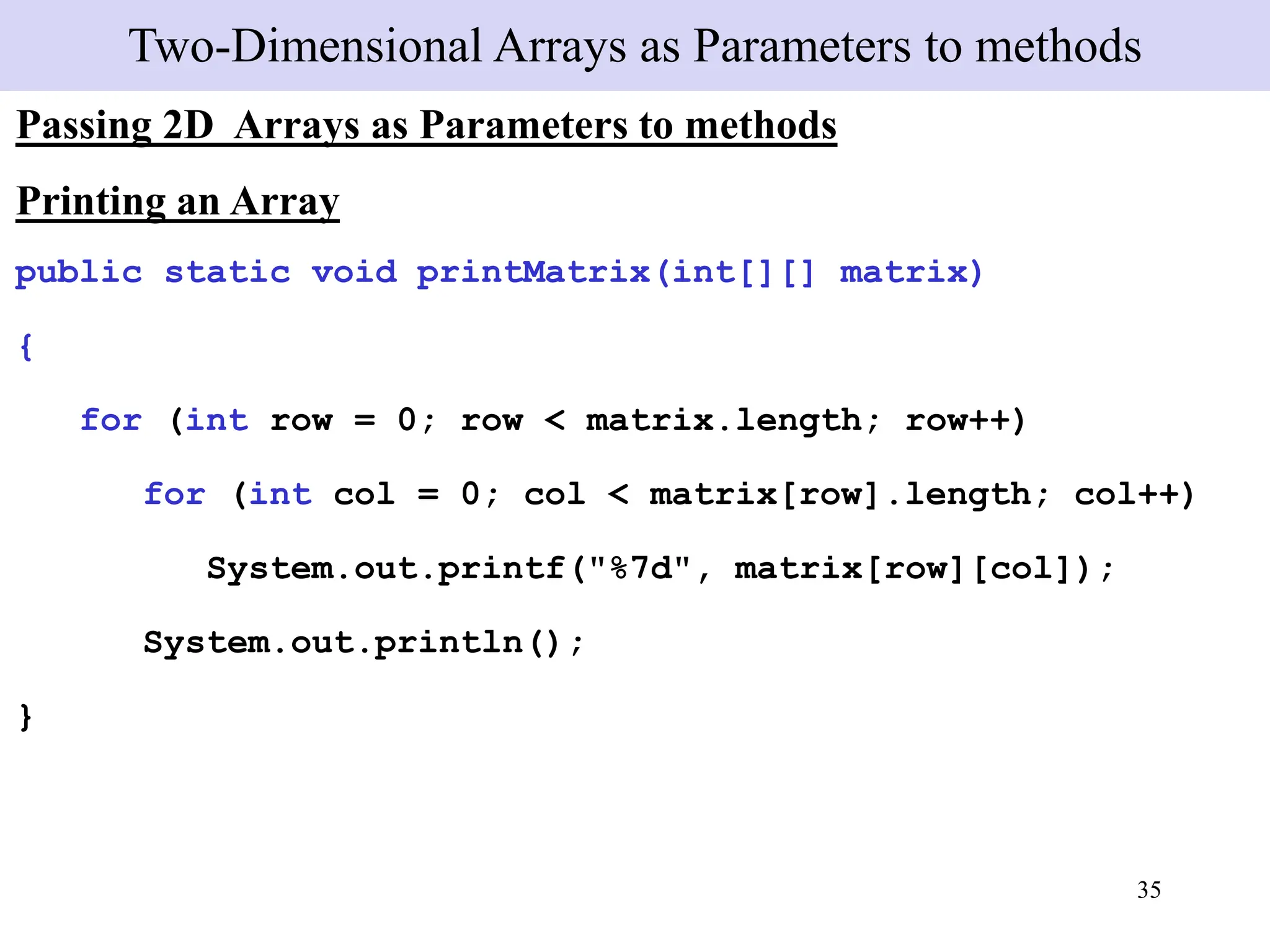 35
Two-Dimensional Arrays as Parameters to methods
Passing 2D Arrays as Parameters to methods
Printing an Array
public static void printMatrix(int[][] matrix)
{
for (int row = 0; row < matrix.length; row++)
for (int col = 0; col < matrix[row].length; col++)
System.out.printf("%7d", matrix[row][col]);
System.out.println();
}
 